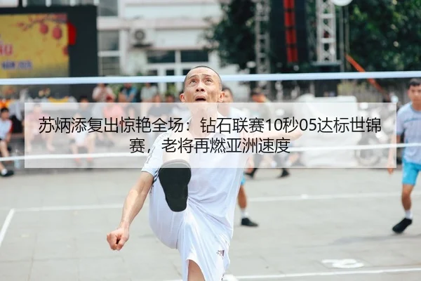 苏炳添复出惊艳全场：钻石联赛10秒05达标世锦赛，老将再燃亚洲速度