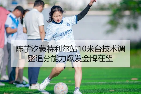 陈芋汐蒙特利尔站10米台技术调整追分能力爆发金牌在望